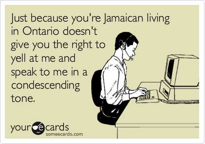 Just because you're Jamaican living in Ontario doesn't
give you the right to
yell at me and
speak to me in a
condescending
tone.