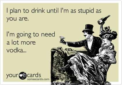I plan to drink until I'm as stupid as you are.

I'm going to need
a lot more
vodka...