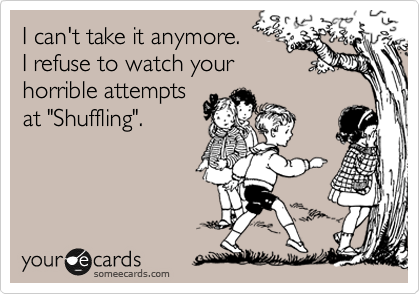 I can't take it anymore.
I refuse to watch your
horrible attempts
at "Shuffling".