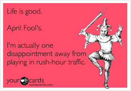 Life is good.

April Fool's.

I'm actually one
disappointment away from
playing in rush-hour traffic.
