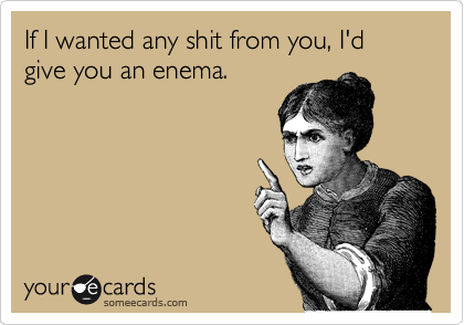 If I wanted any shit from you, I'd give you an enema.