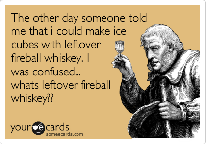 The other day someone told
me that i could make ice
cubes with leftover
fireball whiskey. I
was confused...
whats leftover fireball
whiskey??