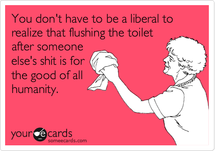 You don't have to be a liberal to realize that flushing the toilet
after someone
else's shit is for
the good of all
humanity.