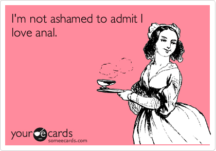 I'm not ashamed to admit I
love anal. 