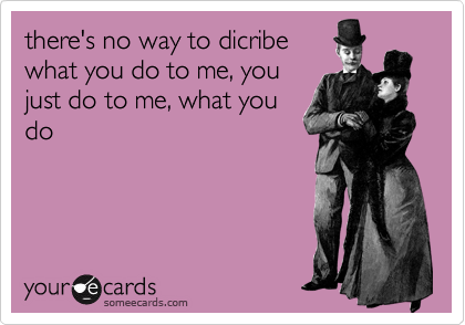 there's no way to dicribe
what you do to me, you
just do to me, what you
do