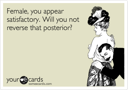 Female, you appear
satisfactory. Will you not
reverse that posterior?