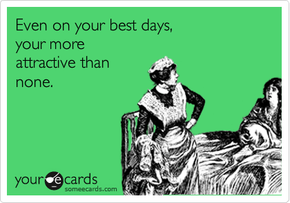 Even on your best days,
your more 
attractive than
none.