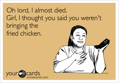 Oh lord, I almost died.
Girl, I thought you said you weren't bringing the
fried chicken.