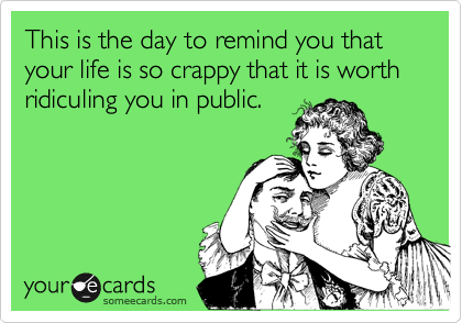 This is the day to remind you that your life is so crappy that it is worth ridiculing you in public.