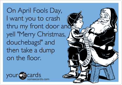 On April Fools Day,
I want you to crash
thru my front door and
yell "Merry Christmas,
douchebags!" and
then take a dump 
on the floor.