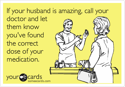If your husband is amazing, call your doctor and let
them know
you've found
the correct
dose of your
medication.