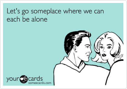 Let's go someplace where we can each be alone
