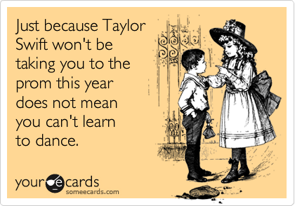 Just because Taylor
Swift won't be
taking you to the
prom this year 
does not mean 
you can't learn
to dance.