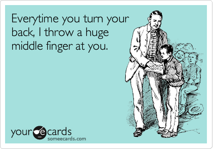 Everytime you turn your
back, I throw a huge
middle finger at you.