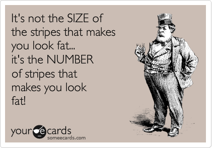 It's not the SIZE of
the stripes that makes
you look fat...
it's the NUMBER
of stripes that 
makes you look
fat!