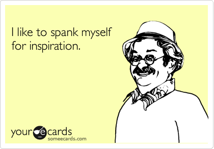 
I like to spank myself
for inspiration.
