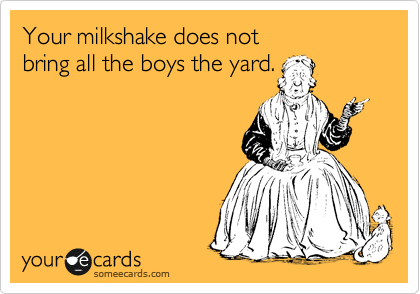 Your milkshake does not
bring all the boys the yard.