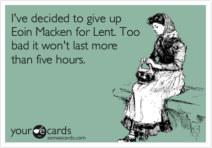 I've decided to give up 
Eoin Macken for Lent. Too
bad it won't last more 
than five hours.