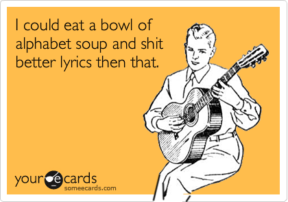 I could eat a bowl of
alphabet soup and shit
better lyrics then that.