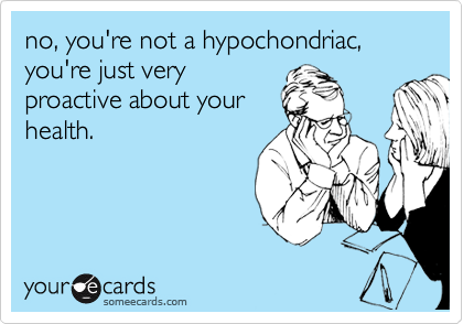 no, you're not a hypochondriac, you're just very
proactive about your
health.