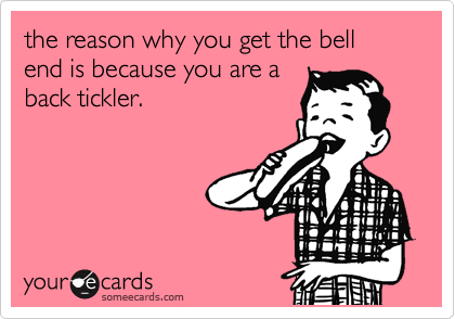 the reason why you get the bell end is because you are a
back tickler. 