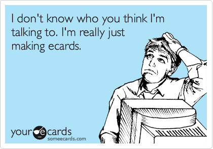 I don't know who you think I'm talking to. I'm really just
making ecards.