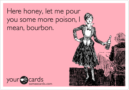 Here honey, let me pour
you some more poison, I
mean, bourbon.