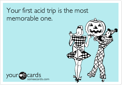 Your first acid trip is the most memorable one.