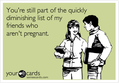 You're still part of the quickly diminishing list of my
friends who
aren't pregnant.