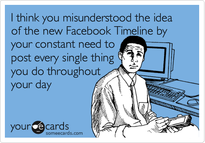 I think you misunderstood the idea of the new Facebook Timeline by your constant need to
post every single thing
you do throughout
your day