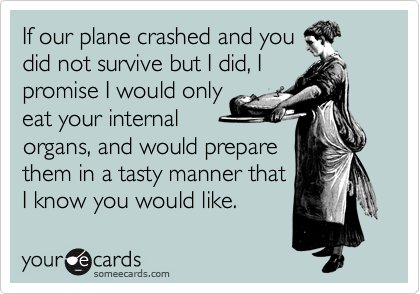 If our plane crashed and you
did not survive but I did, I
promise I would only
eat your internal
organs, and would prepare
them in a tasty manner that
I know you would like.