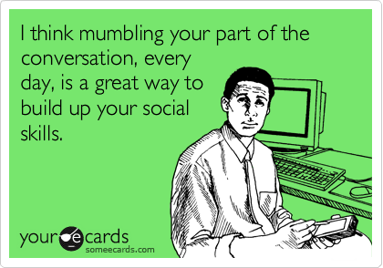 I think mumbling your part of the conversation, every
day, is a great way to
build up your social
skills.
