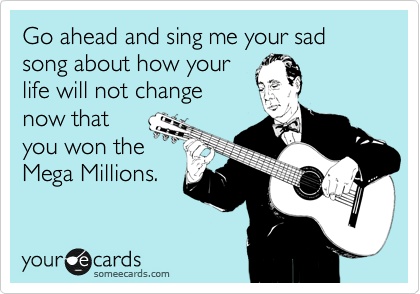 Go ahead and sing me your sad song about how your
life will not change
now that
you won the
Mega Millions.