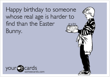 Happy birthday to someone
whose real age is harder to
find than the Easter
Bunny.