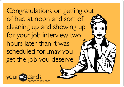 Congratulations on getting out
of bed at noon and sort of
cleaning up and showing up
for your job interview two
hours later than it was
scheduled for...may you
get the job you deserve.