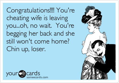 Congratulations!!!! You're
cheating wife is leaving
you...oh, no wait.  You're
begging her back and she
still won't come home?
Chin up, loser. 