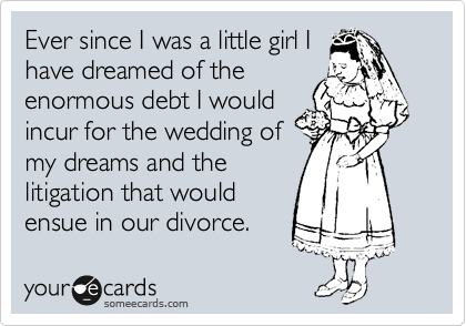 Ever since I was a little girl I
have dreamed of the
enormous debt I would
incur for the wedding of
my dreams and the
litigation that would
ensue in our divorce.