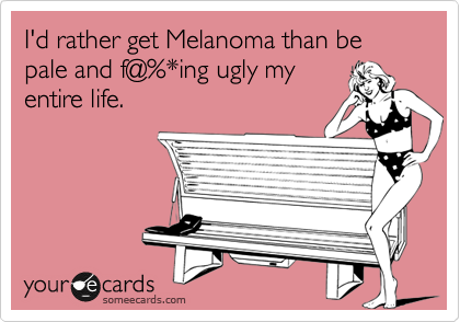 I'd rather get Melanoma than be pale and f@%*ing ugly my
entire life. 