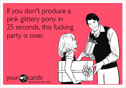 If you don't produce a
pink glittery pony in
25 seconds, this fucking
party is over.