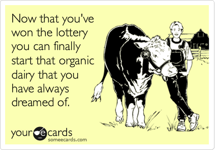 Now that you've
won the lottery
you can finally
start that organic
dairy that you
have always
dreamed of.