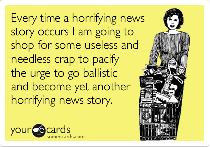 Every time a horrifying news
story occurs I am going to 
shop for some useless and
needless crap to pacify
the urge to go ballistic
and become yet another
horrifying news story.