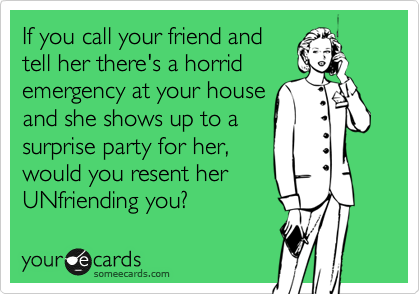 If you call your friend and 
tell her there's a horrid 
emergency at your house 
and she shows up to a
surprise party for her,
would you resent her
UNfriending you?