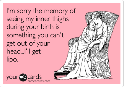 I'm sorry the memory of
seeing my inner thighs 
during your birth is
something you can't
get out of your 
head...I'll get
lipo.