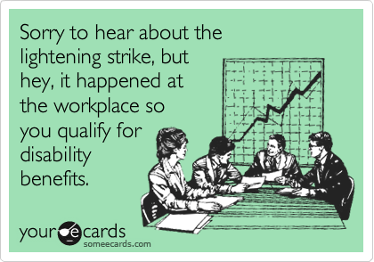 Sorry to hear about the
lightening strike, but
hey, it happened at
the workplace so
you qualify for
disability
benefits.