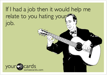 If I had a job then it would help me relate to you hating your
job.