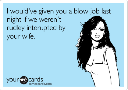 I would've given you a blow job last night if we weren't
rudley interupted by
your wife.