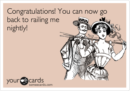 Congratulations! You can now go back to railing me
nightly!  