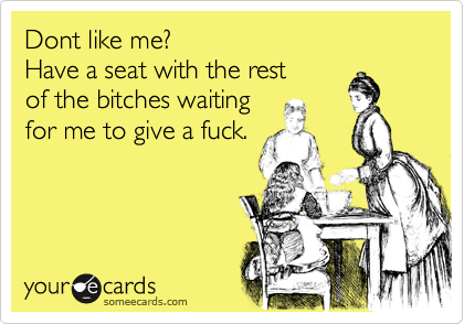 Dont like me?  
Have a seat with the rest 
of the bitches waiting
for me to give a fuck.