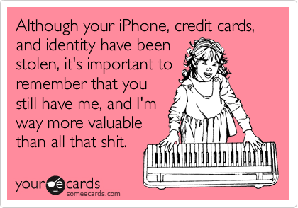 Although your iPhone, credit cards, and identity have been
stolen, it's important to
remember that you
still have me, and I'm
way more valuable
than all that shit.