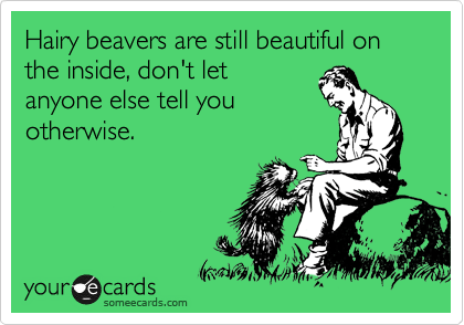 Hairy beavers are still beautiful on the inside, don't let 
anyone else tell you
otherwise.  